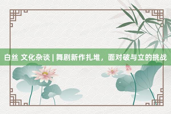白丝 文化杂谈 | 舞剧新作扎堆，面对破与立的挑战