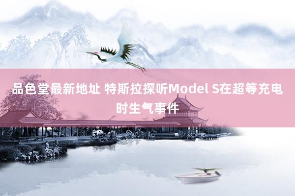品色堂最新地址 特斯拉探听Model S在超等充电时生气事件