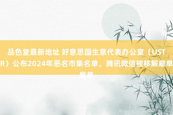 品色堂最新地址 好意思国生意代表办公室（USTR）公布2024年恶名市集名单，腾讯微信被移解雇单