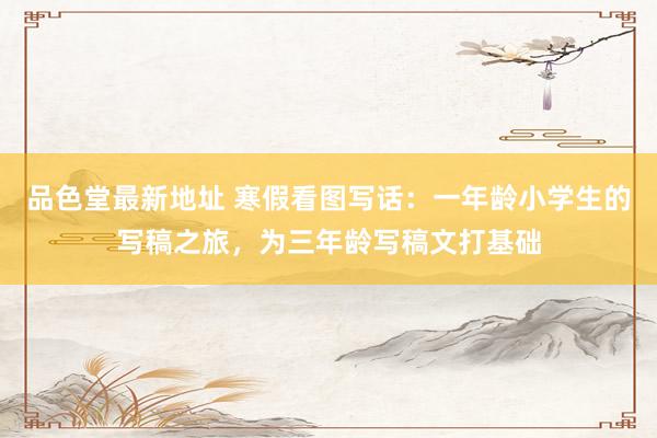 品色堂最新地址 寒假看图写话：一年龄小学生的写稿之旅，为三年龄写稿文打基础