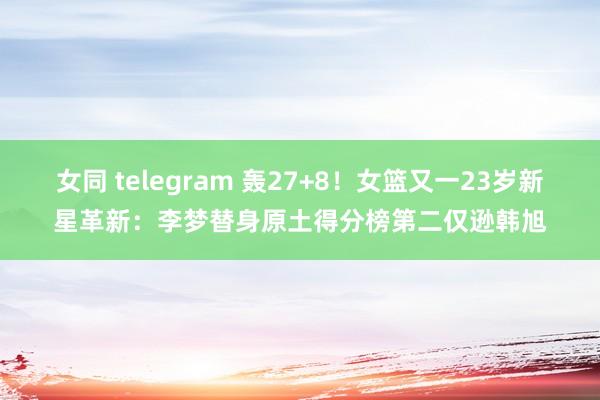 女同 telegram 轰27+8！女篮又一23岁新星革新：李梦替身原土得分榜第二仅逊韩旭