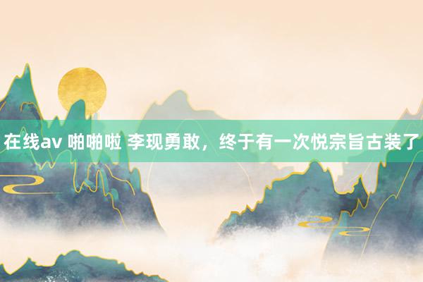 在线av 啪啪啦 李现勇敢，终于有一次悦宗旨古装了