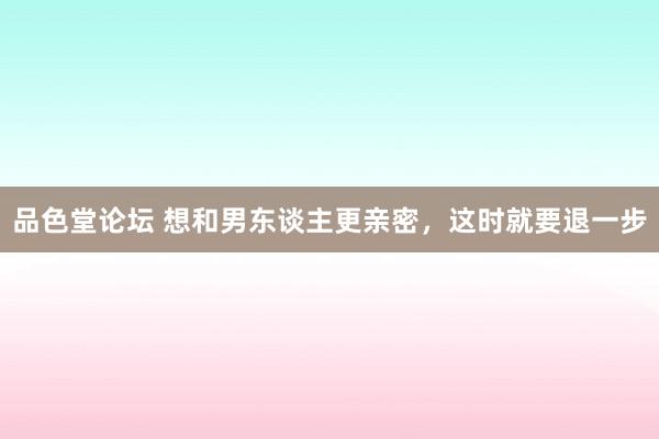 品色堂论坛 想和男东谈主更亲密，这时就要退一步