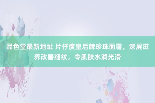 品色堂最新地址 片仔癀皇后牌珍珠面霜，深层滋养改善细纹，令肌肤水润光滑
