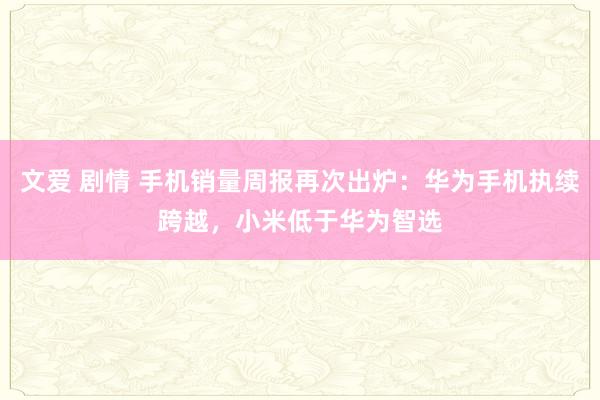 文爱 剧情 手机销量周报再次出炉：华为手机执续跨越，小米低于华为智选