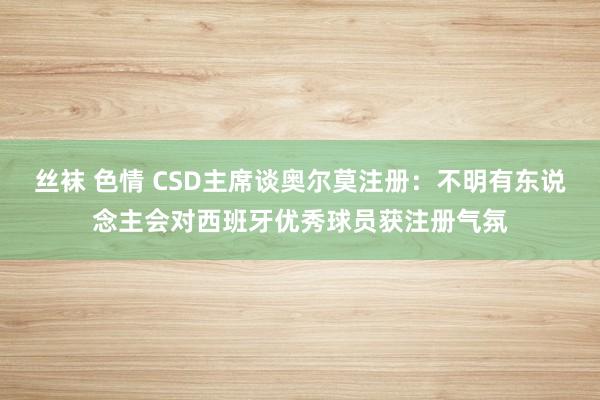 丝袜 色情 CSD主席谈奥尔莫注册：不明有东说念主会对西班牙优秀球员获注册气氛
