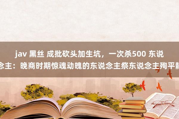 jav 黑丝 成批砍头加生坑，一次杀500 东说念主：晚商时期惊魂动魄的东说念主祭东说念主殉平静