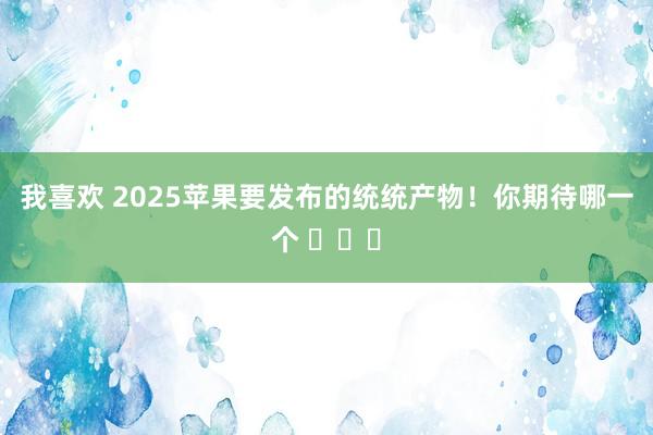 我喜欢 2025苹果要发布的统统产物！你期待哪一个 ​​​