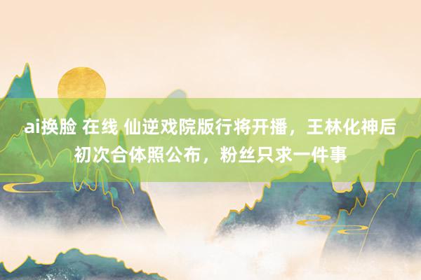 ai换脸 在线 仙逆戏院版行将开播，王林化神后初次合体照公布，粉丝只求一件事