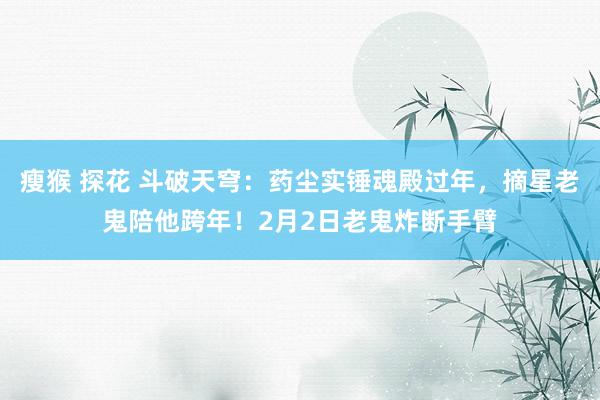 瘦猴 探花 斗破天穹：药尘实锤魂殿过年，摘星老鬼陪他跨年！2月2日老鬼炸断手臂