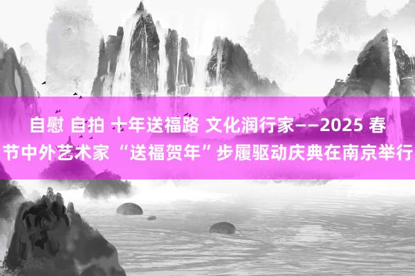 自慰 自拍 十年送福路 文化润行家——2025 春节中外艺术家 “送福贺年”步履驱动庆典在南京举行