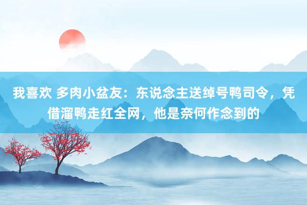 我喜欢 多肉小盆友：东说念主送绰号鸭司令，凭借溜鸭走红全网，他是奈何作念到的