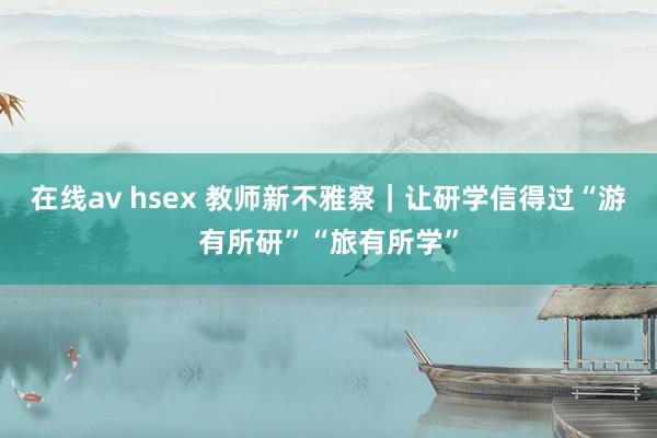 在线av hsex 教师新不雅察｜让研学信得过“游有所研”“旅有所学”