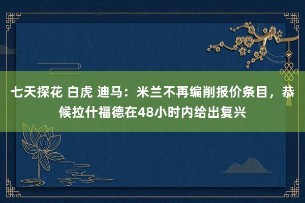 七天探花 白虎 迪马：米兰不再编削报价条目，恭候拉什福德在48小时内给出复兴