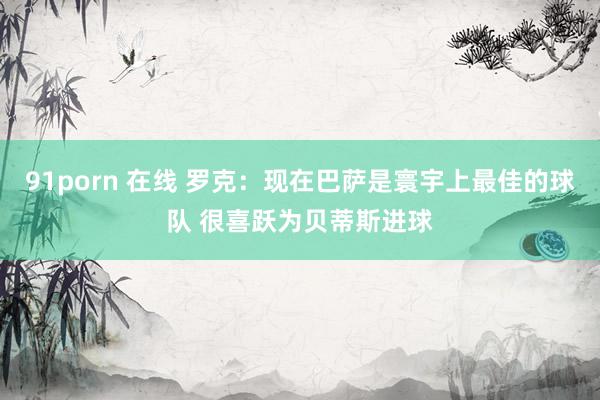 91porn 在线 罗克：现在巴萨是寰宇上最佳的球队 很喜跃为贝蒂斯进球