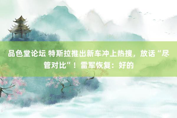 品色堂论坛 特斯拉推出新车冲上热搜，放话“尽管对比”！雷军恢复：好的