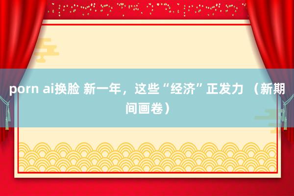 porn ai换脸 新一年，这些“经济”正发力 （新期间画卷）