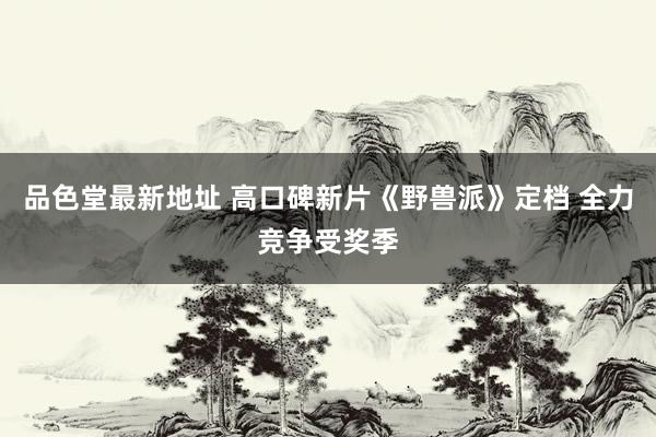 品色堂最新地址 高口碑新片《野兽派》定档 全力竞争受奖季