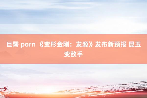 巨臀 porn 《变形金刚：发源》发布新预报 昆玉变敌手