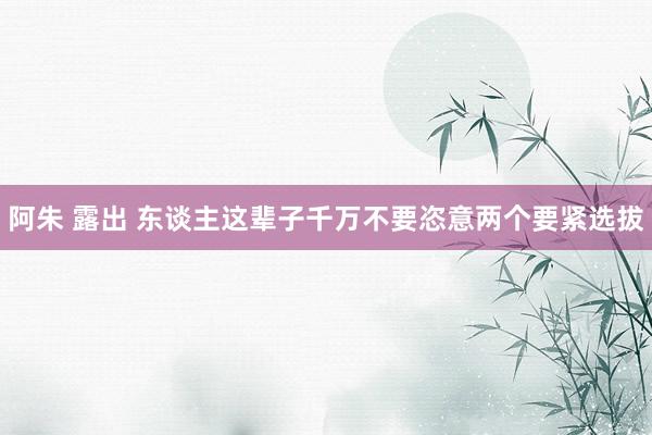 阿朱 露出 东谈主这辈子千万不要恣意两个要紧选拔
