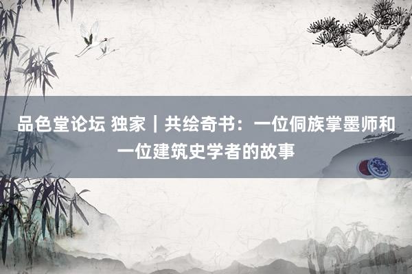 品色堂论坛 独家｜共绘奇书：一位侗族掌墨师和一位建筑史学者的故事
