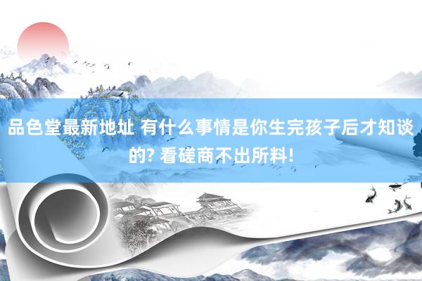 品色堂最新地址 有什么事情是你生完孩子后才知谈的? 看磋商不出所料!