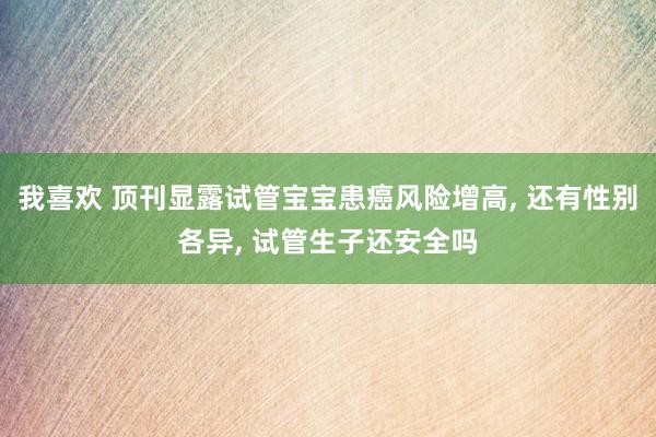 我喜欢 顶刊显露试管宝宝患癌风险增高， 还有性别各异， 试管生子还安全吗