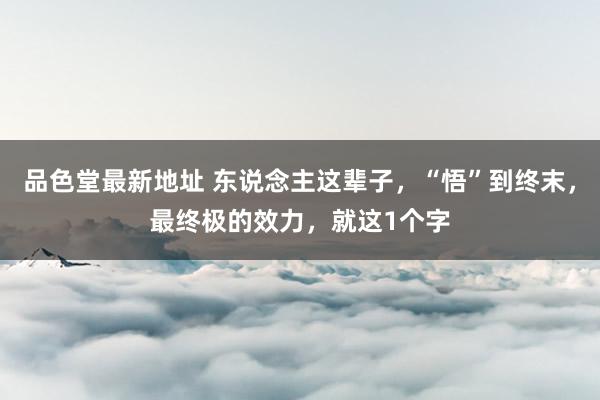 品色堂最新地址 东说念主这辈子，“悟”到终末，最终极的效力，就这1个字