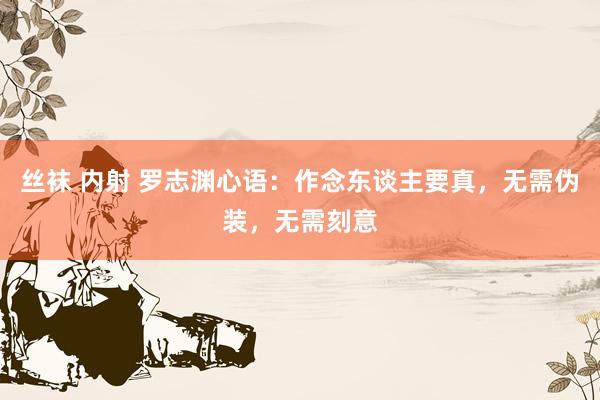 丝袜 内射 罗志渊心语：作念东谈主要真，无需伪装，无需刻意
