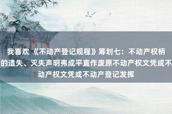 我喜欢 《不动产登记规程》筹划七：不动产权柄东说念主刊发的遗失、灭失声明弗成平直作废原不动产权文凭或不动产登记发挥