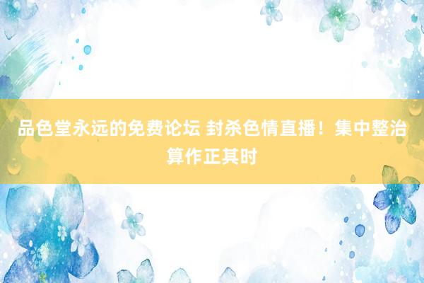 品色堂永远的免费论坛 封杀色情直播！集中整治算作正其时