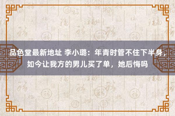 品色堂最新地址 李小璐：年青时管不住下半身，如今让我方的男儿买了单，她后悔吗