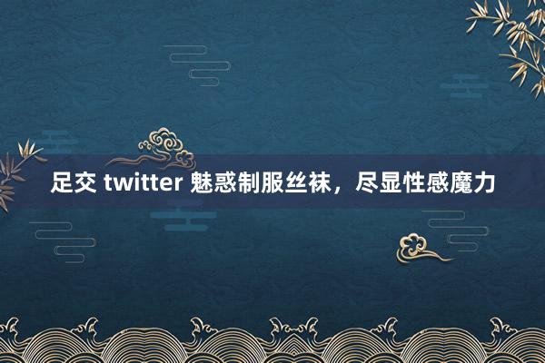 足交 twitter 魅惑制服丝袜，尽显性感魔力