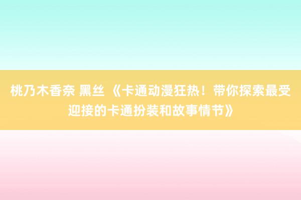 桃乃木香奈 黑丝 《卡通动漫狂热！带你探索最受迎接的卡通扮装和故事情节》