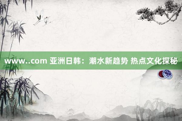www..com 亚洲日韩：潮水新趋势 热点文化探秘