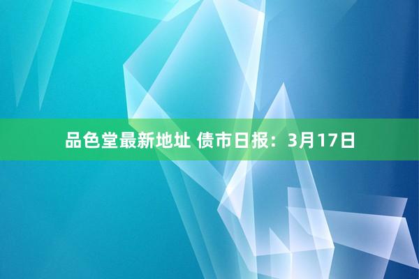 品色堂最新地址 债市日报：3月17日