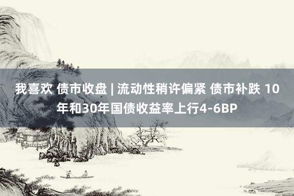 我喜欢 债市收盘 | 流动性稍许偏紧 债市补跌 10年和30年国债收益率上行4-6BP
