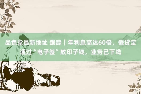 品色堂最新地址 跟踪｜年利息高达60倍，假贷宝通过“电子签”放印子钱，业务已下线