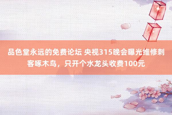 品色堂永远的免费论坛 央视315晚会曝光维修刺客啄木鸟，只开个水龙头收费100元