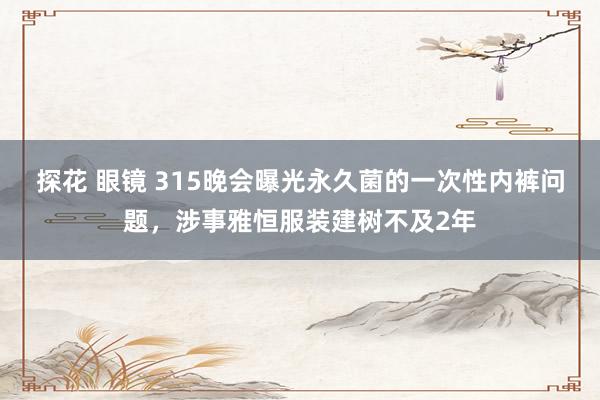 探花 眼镜 315晚会曝光永久菌的一次性内裤问题，涉事雅恒服装建树不及2年
