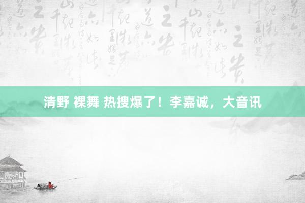 清野 裸舞 热搜爆了！李嘉诚，大音讯