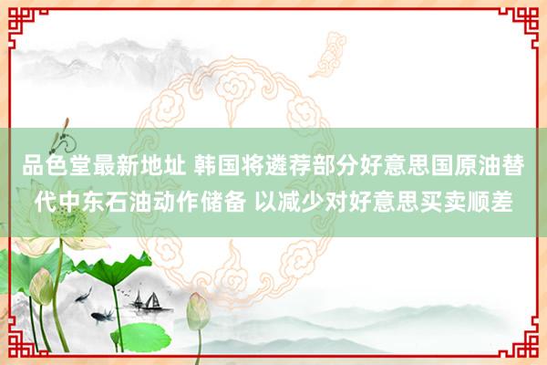 品色堂最新地址 韩国将遴荐部分好意思国原油替代中东石油动作储备 以减少对好意思买卖顺差