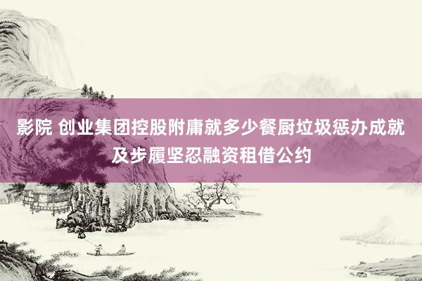 影院 创业集团控股附庸就多少餐厨垃圾惩办成就及步履坚忍融资租借公约