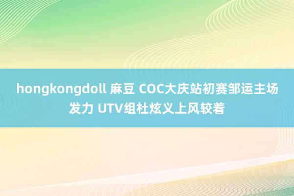 hongkongdoll 麻豆 COC大庆站初赛邹运主场发力 UTV组杜炫义上风较着