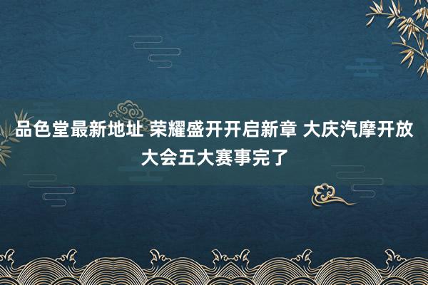 品色堂最新地址 荣耀盛开开启新章 大庆汽摩开放大会五大赛事完了