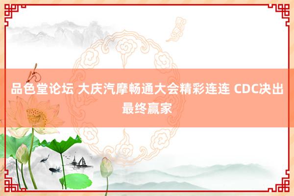 品色堂论坛 大庆汽摩畅通大会精彩连连 CDC决出最终赢家