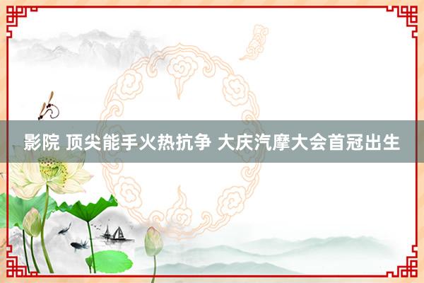 影院 顶尖能手火热抗争 大庆汽摩大会首冠出生