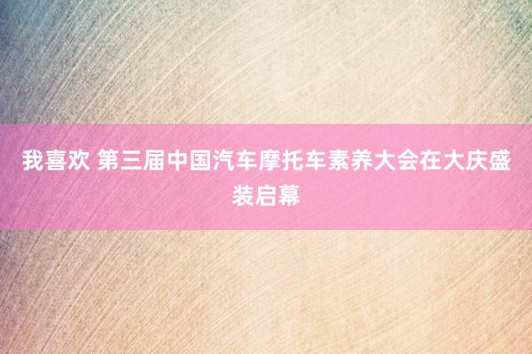 我喜欢 第三届中国汽车摩托车素养大会在大庆盛装启幕