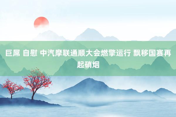 巨屌 自慰 中汽摩联通顺大会燃擎运行 飘移国赛再起硝烟