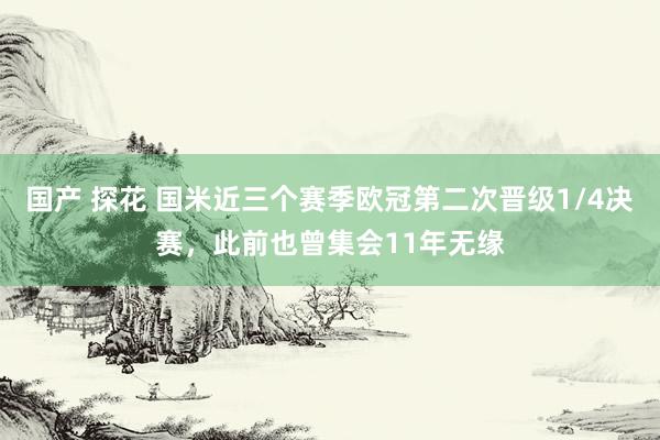 国产 探花 国米近三个赛季欧冠第二次晋级1/4决赛，此前也曾集会11年无缘